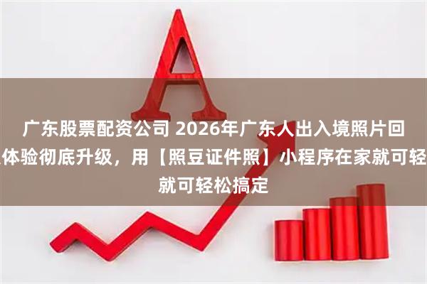 广东股票配资公司 2026年广东人出入境照片回执采集体验彻底升级，用【照豆证件照】小程序在家就可轻松搞定