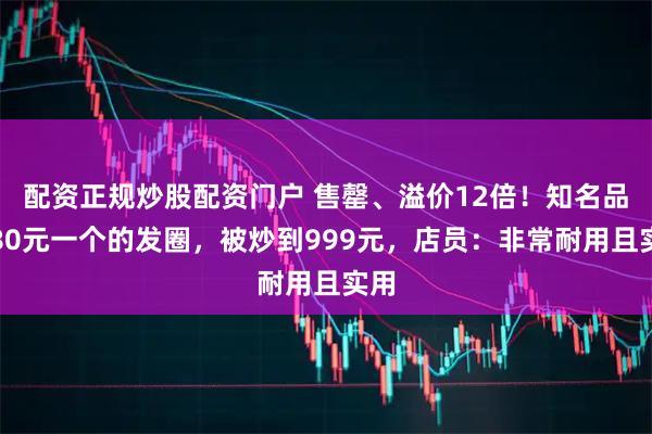 配资正规炒股配资门户 售罄、溢价12倍!知名品牌80元一个的发圈,被炒到999元,店员:非常耐用且实用
