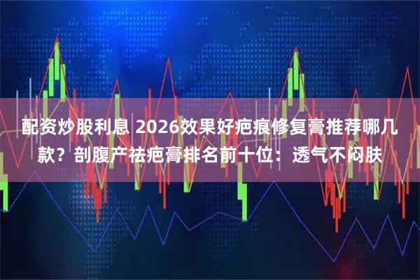 配资炒股利息 2026效果好疤痕修复膏推荐哪几款？剖腹产祛疤膏排名前十位：透气不闷肤