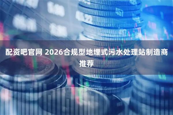 配资吧官网 2026合规型地埋式污水处理站制造商推荐