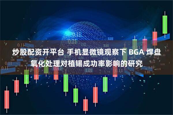炒股配资开平台 手机显微镜观察下 BGA 焊盘氧化处理对植锡成功率影响的研究