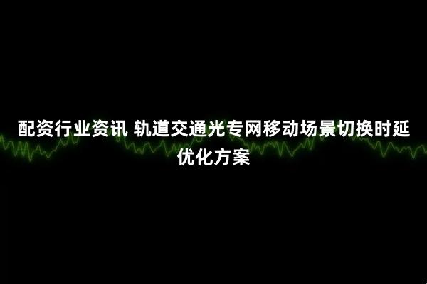 配资行业资讯 轨道交通光专网移动场景切换时延优化方案