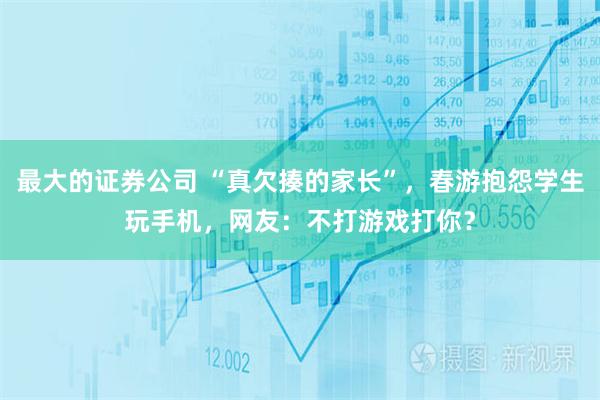 最大的证券公司 “真欠揍的家长”，春游抱怨学生玩手机，网友：不打游戏打你？