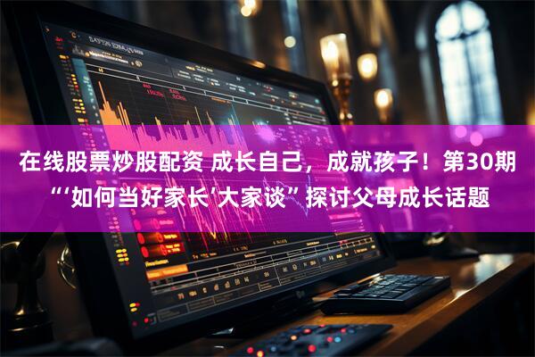 在线股票炒股配资 成长自己，成就孩子！第30期“‘如何当好家长’大家谈”探讨父母成长话题