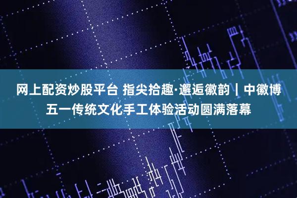 网上配资炒股平台 指尖拾趣·邂逅徽韵｜中徽博五一传统文化手工体验活动圆满落幕