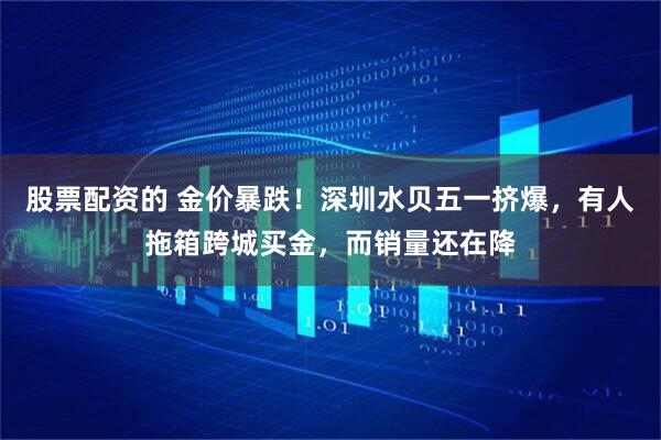 股票配资的 金价暴跌！深圳水贝五一挤爆，有人拖箱跨城买金，而销量还在降