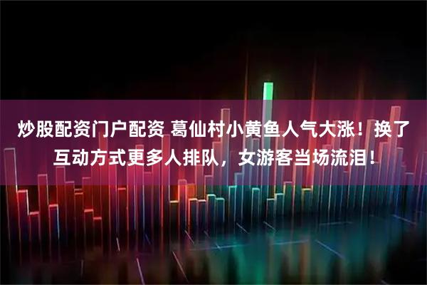 炒股配资门户配资 葛仙村小黄鱼人气大涨！换了互动方式更多人排队，女游客当场流泪！